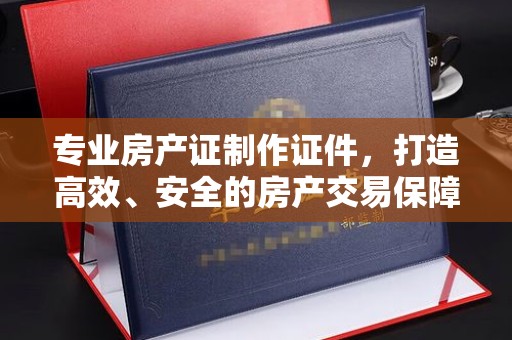 乐山专业房产证制作证件，打造高效、安全的房产交易保障